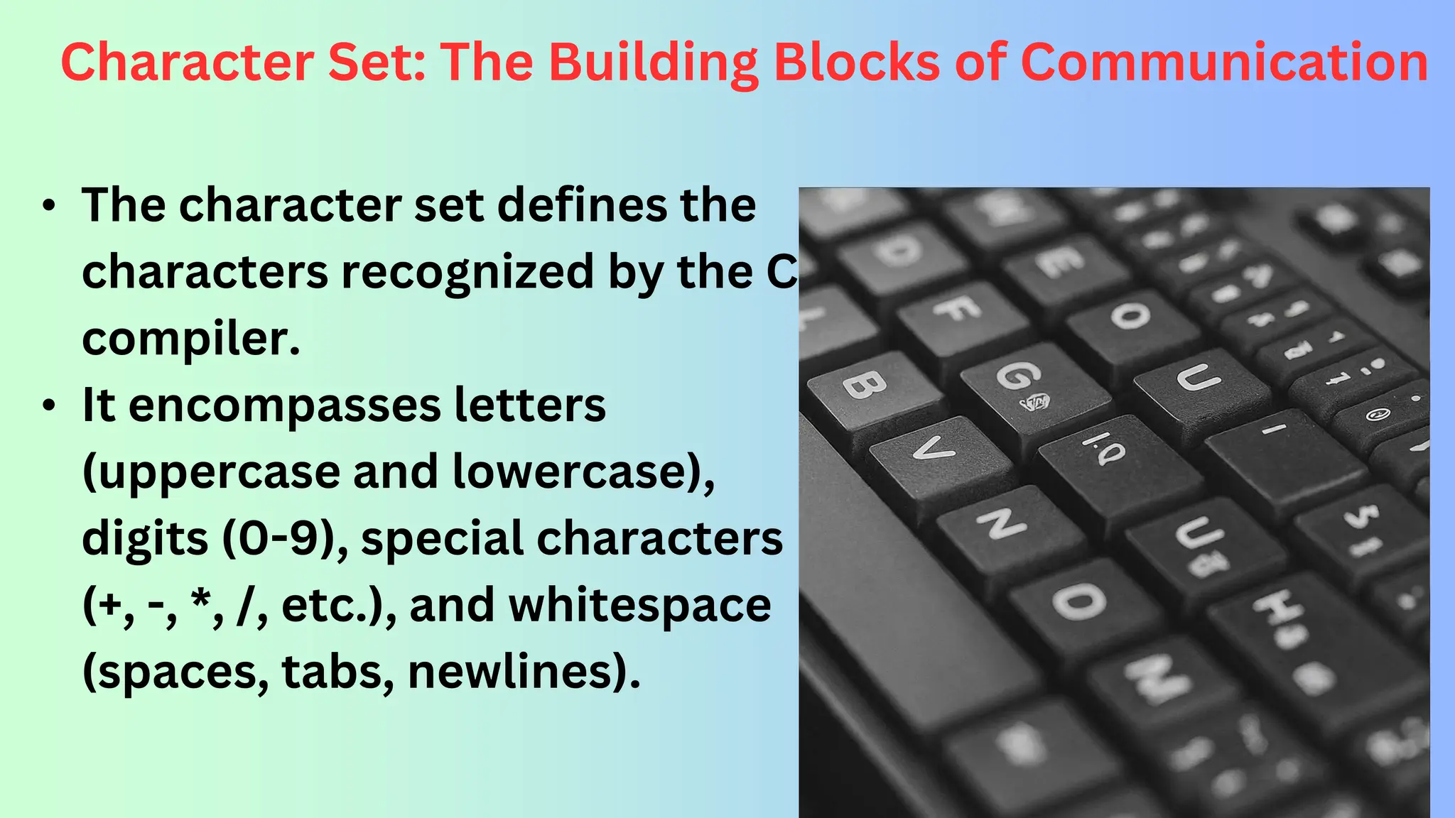 Character Set: The Building Blocks of Communication • The character set defines the characters recognized by the C compiler. • It encompasses letters (uppercase and lowercase), digits (0-9), special characters (+, -, *, /, etc.), and whitespace (spaces, tabs, newlines). 
