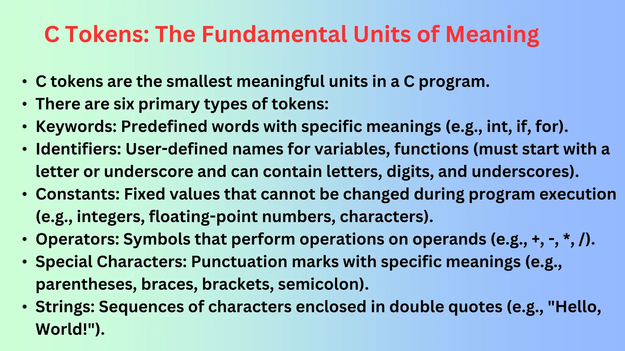 C Tokens: The Fundamental Units of Meaning • C tokens are the smallest meaningful units in a C program. • There are six primary types of tokens: • Keywords: Predefined words with specific meanings (e.g., int, if, for). • Identifiers: User-defined names for variables, functions (must start with a letter or underscore and can contain letters, digits, and underscores). • Constants: Fixed values that cannot be changed during program execution (e.g., integers, floating-point numbers, characters). • Operators: Symbols that perform operations on operands (e.g., +, -, *, /). • Special Characters: Punctuation marks with specific meanings (e.g., parentheses, braces, brackets, semicolon). • Strings: Sequences of characters enclosed in double quotes (e.g., "Hello, World!"). 