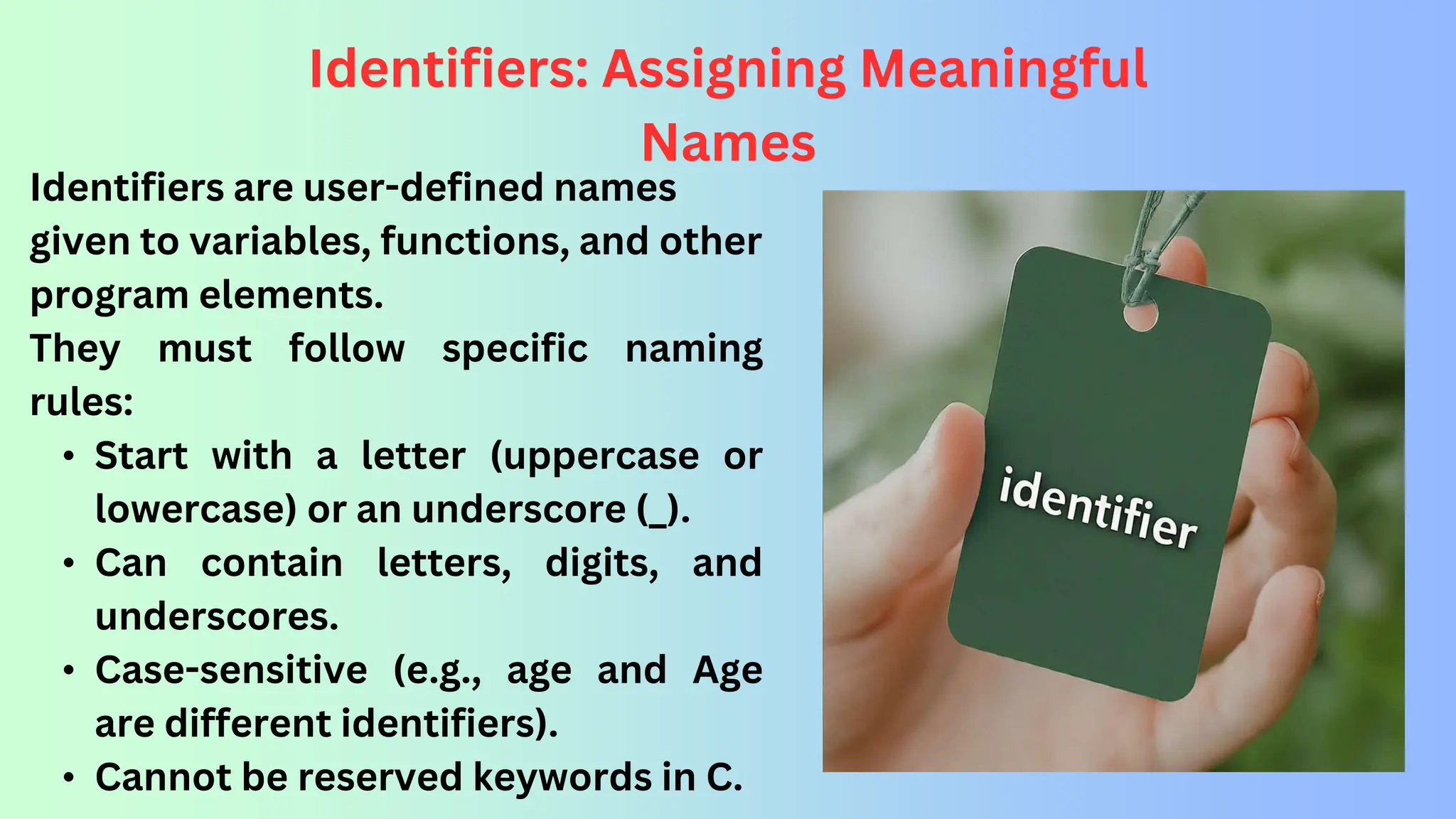 Identifiers: Assigning Meaningful Names Identifiers are user-defined names given to variables, functions, and other program elements. They must follow specific naming rules: • Start with a letter (uppercase or lowercase) or an underscore (_). • Can contain letters, digits, and underscores. • Case-sensitive (e.g., age and Age are different identifiers). • Cannot be reserved keywords in C. 