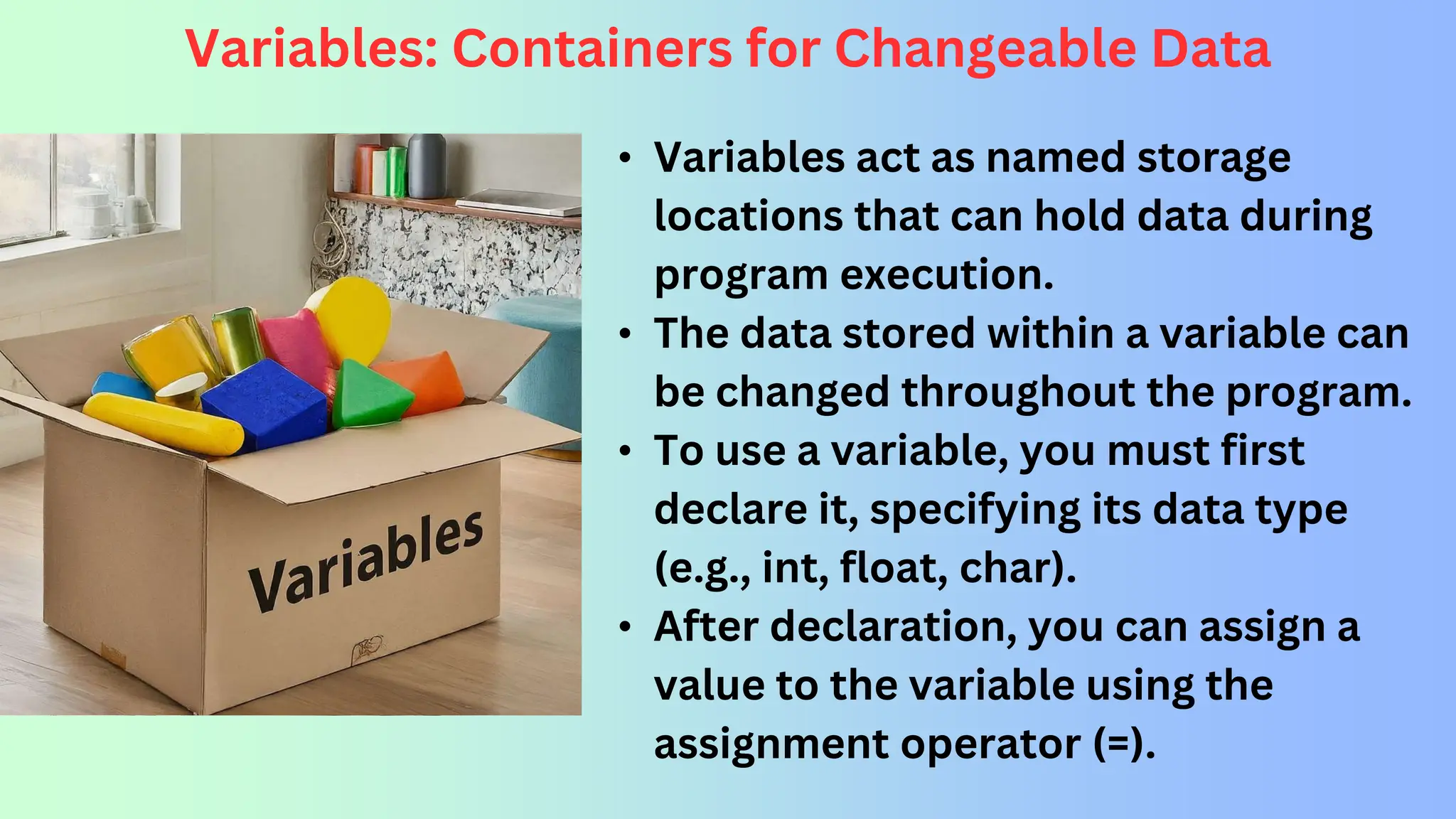 Variables: Containers for Changeable Data • Variables act as named storage locations that can hold data during program execution. • The data stored within a variable can be changed throughout the program. • To use a variable, you must first declare it, specifying its data type (e.g., int, float, char). • After declaration, you can assign a value to the variable using the assignment operator (=). 