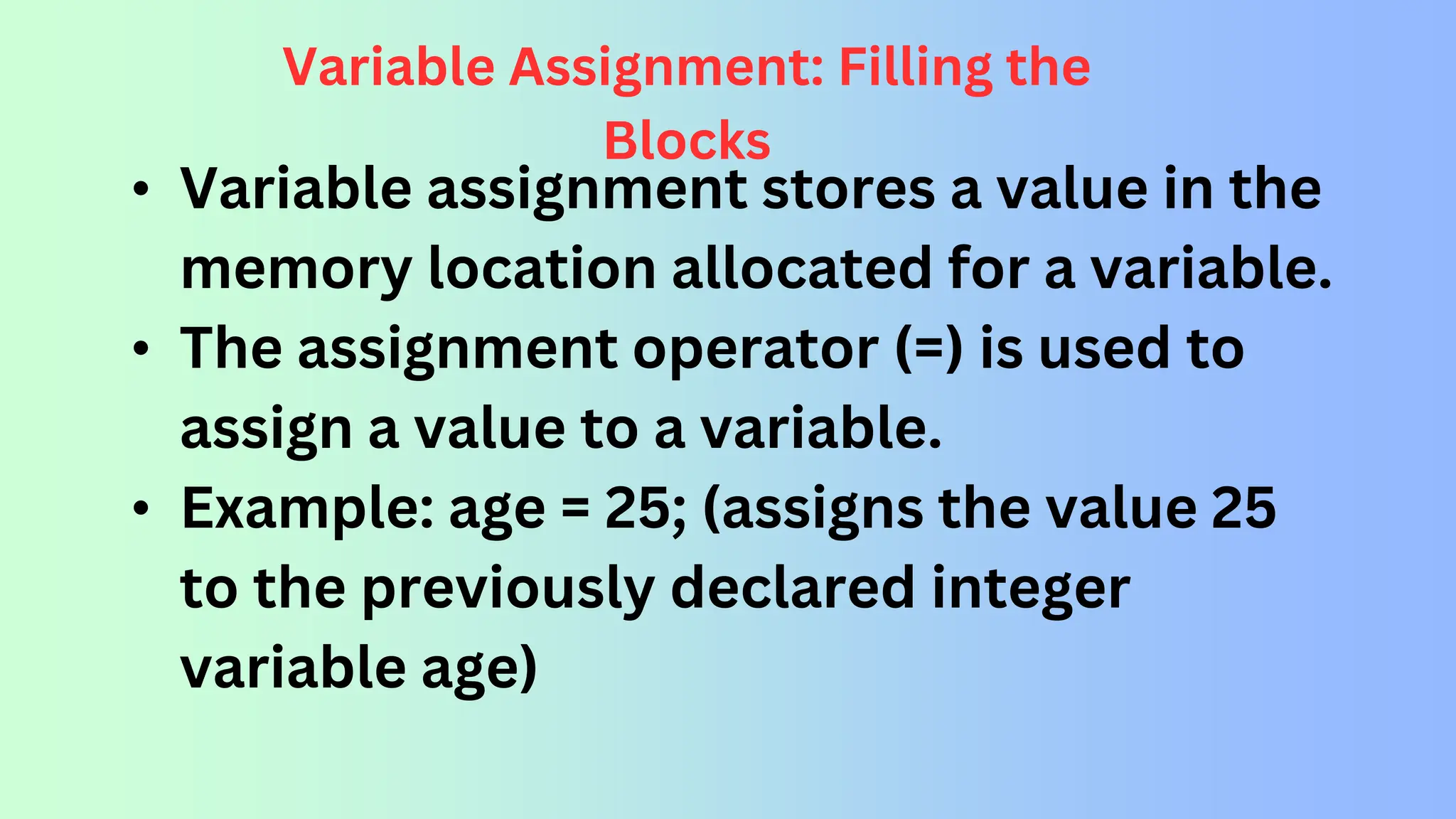 Variable Assignment: Filling the Blocks • Variable assignment stores a value in the memory location allocated for a variable. • The assignment operator (=) is used to assign a value to a variable. • Example: age = 25; (assigns the value 25 to the previously declared integer variable age) 