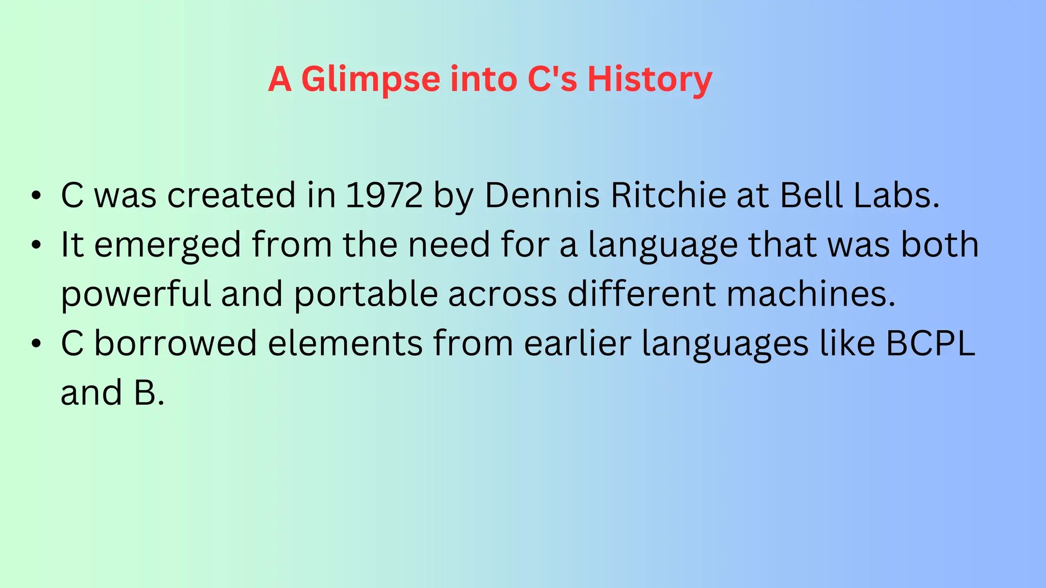 A Glimpse into C's History • C was created in 1972 by Dennis Ritchie at Bell Labs. • It emerged from the need for a language that was both powerful and portable across different machines. • C borrowed elements from earlier languages like BCPL and B. 