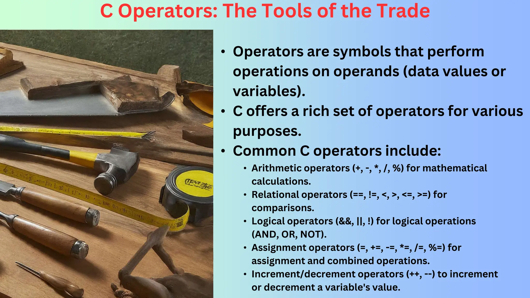 C Operators: The Tools of the Trade • Operators are symbols that perform operations on operands (data values or variables). • C offers a rich set of operators for various purposes. • Common C operators include: • Arithmetic operators (+, -, *, /, %) for mathematical calculations. • Relational operators (==, !=, <, >, <=, >=) for comparisons. • Logical operators (&&, ||, !) for logical operations (AND, OR, NOT). • Assignment operators (=, +=, -=, *=, /=, %=) for assignment and combined operations. • Increment/decrement operators (++, --) to increment or decrement a variable's value. 