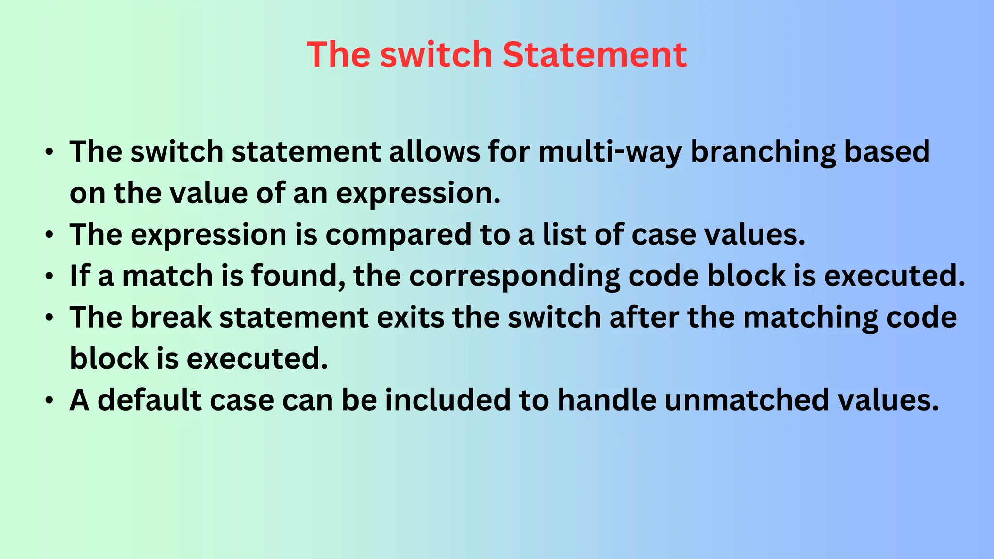 The switch Statement • The switch statement allows for multi-way branching based on the value of an expression. • The expression is compared to a list of case values. • If a match is found, the corresponding code block is executed. • The break statement exits the switch after the matching code block is executed. • A default case can be included to handle unmatched values. 