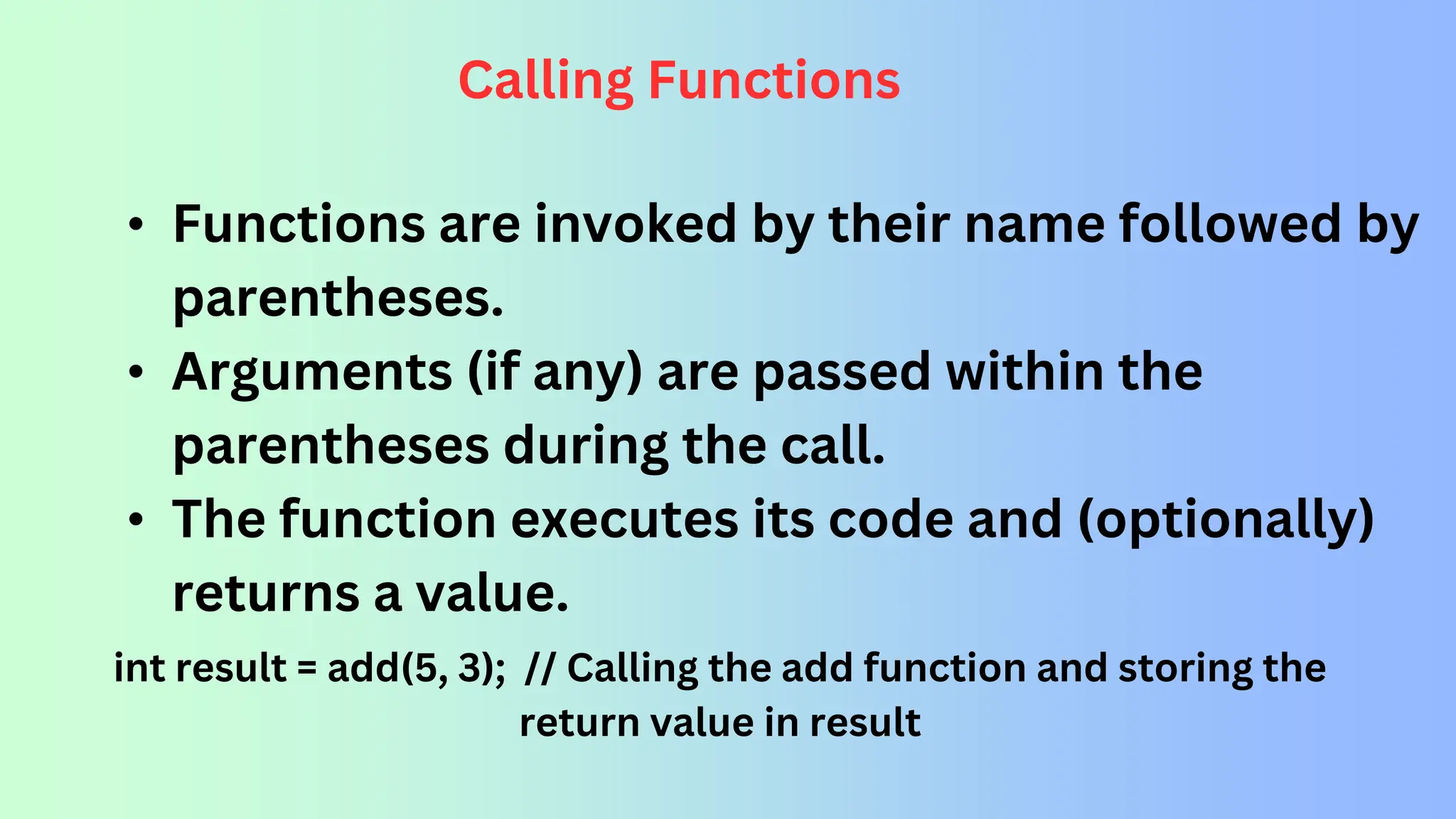 Calling Functions • Functions are invoked by their name followed by parentheses. • Arguments (if any) are passed within the parentheses during the call. • The function executes its code and (optionally) returns a value. int result = add(5, 3); // Calling the add function and storing the return value in result 