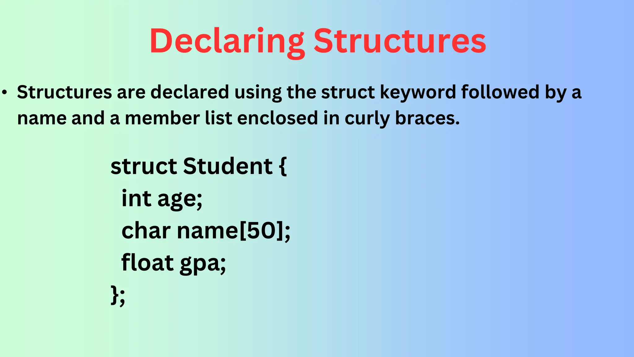 Declaring Structures • Structures are declared using the struct keyword followed by a name and a member list enclosed in curly braces. struct Student { int age; char name[50]; float gpa; }; 