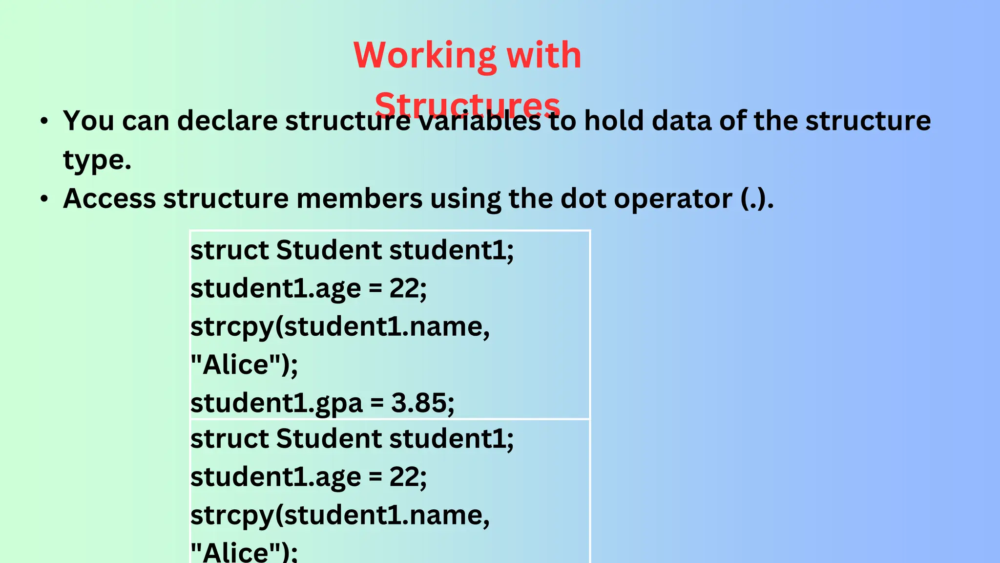 struct Student student1; student1.age = 22; strcpy(student1.name, "Alice"); student1.gpa = 3.85; struct Student student1; student1.age = 22; strcpy(student1.name, "Alice"); Working with Structures • You can declare structure variables to hold data of the structure type. • Access structure members using the dot operator (.). 