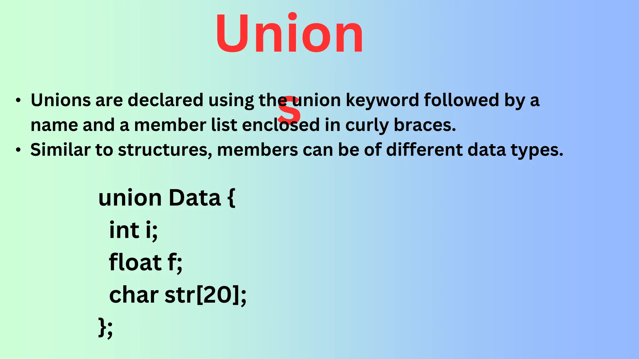 Union s • Unions are declared using the union keyword followed by a name and a member list enclosed in curly braces. • Similar to structures, members can be of different data types. union Data { int i; float f; char str[20]; }; 