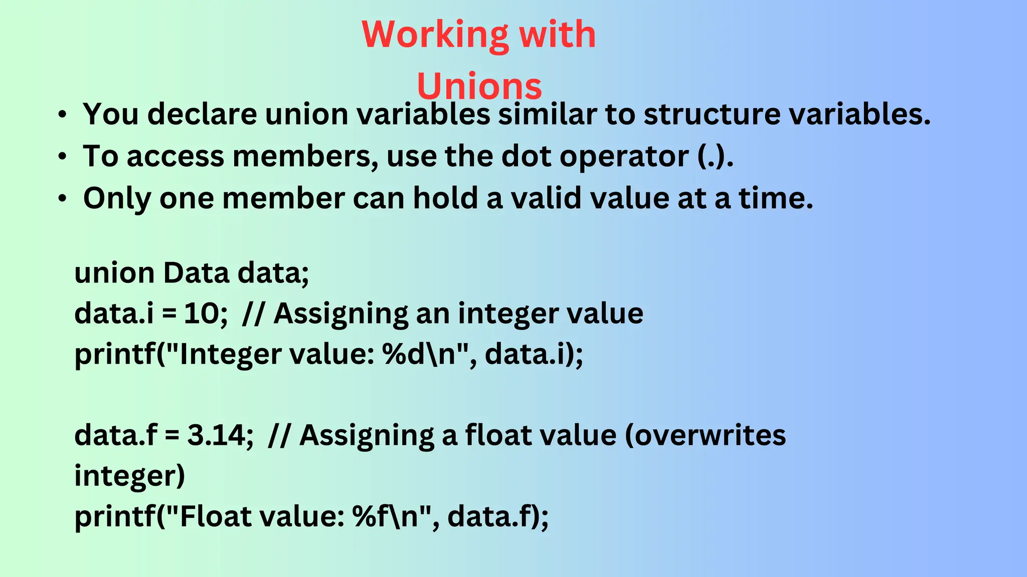Working with Unions • You declare union variables similar to structure variables. • To access members, use the dot operator (.). • Only one member can hold a valid value at a time. union Data data; data.i = 10; // Assigning an integer value printf("Integer value: %dn", data.i); data.f = 3.14; // Assigning a float value (overwrites integer) printf("Float value: %fn", data.f); 