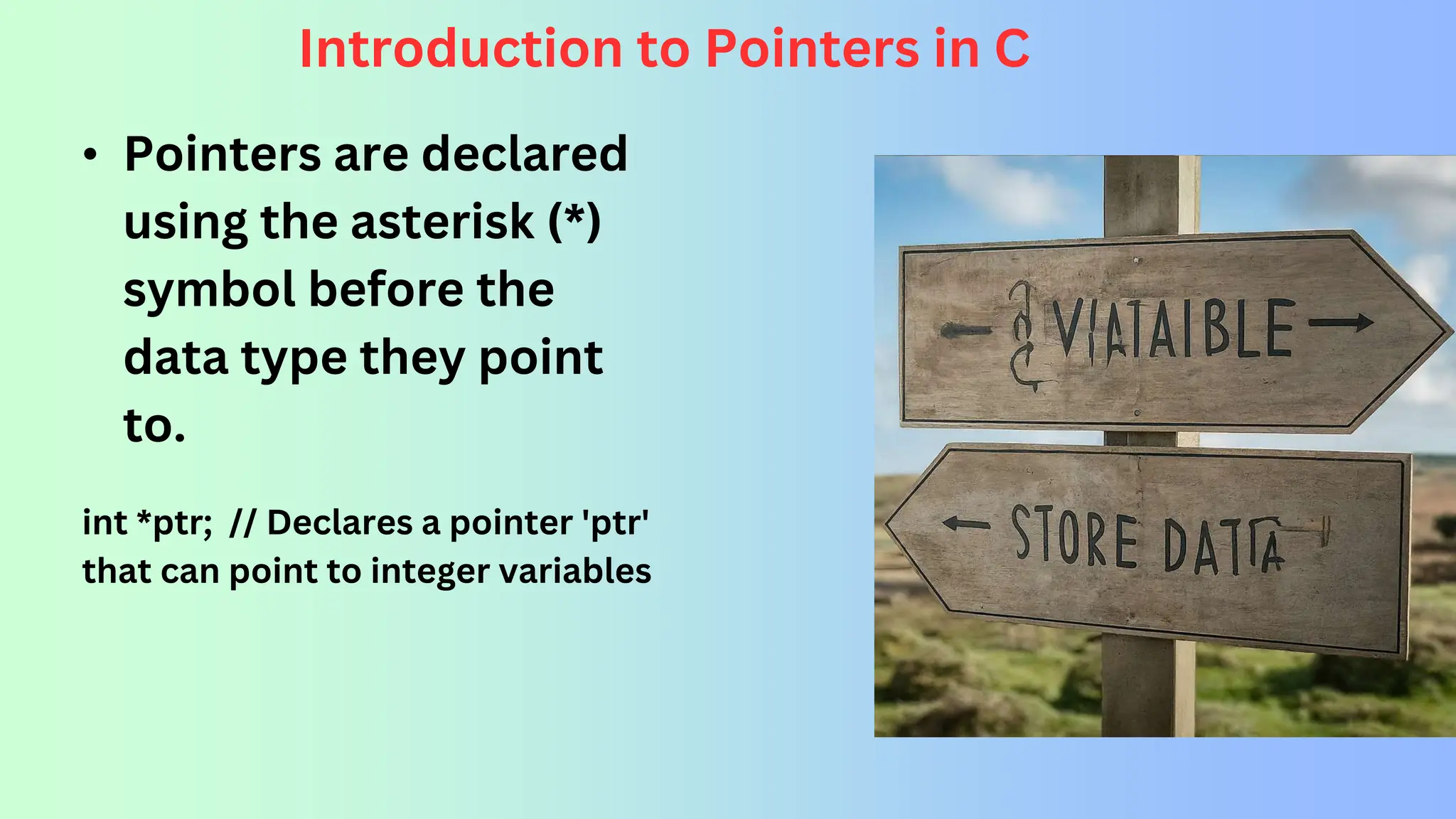 Introduction to Pointers in C • Pointers are declared using the asterisk (*) symbol before the data type they point to. int *ptr; // Declares a pointer 'ptr' that can point to integer variables 