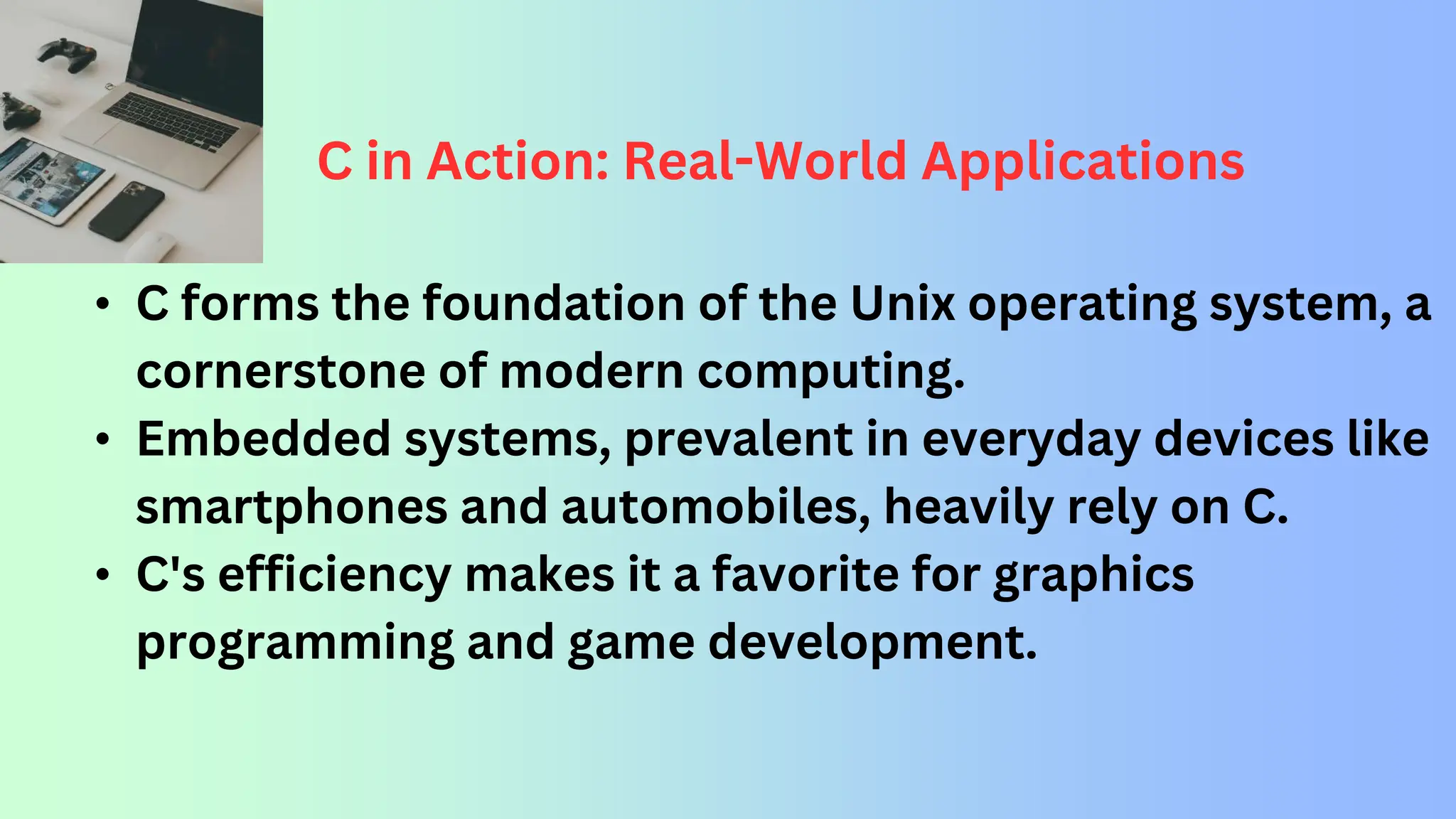 C in Action: Real-World Applications • C forms the foundation of the Unix operating system, a cornerstone of modern computing. • Embedded systems, prevalent in everyday devices like smartphones and automobiles, heavily rely on C. • C's efficiency makes it a favorite for graphics programming and game development. 