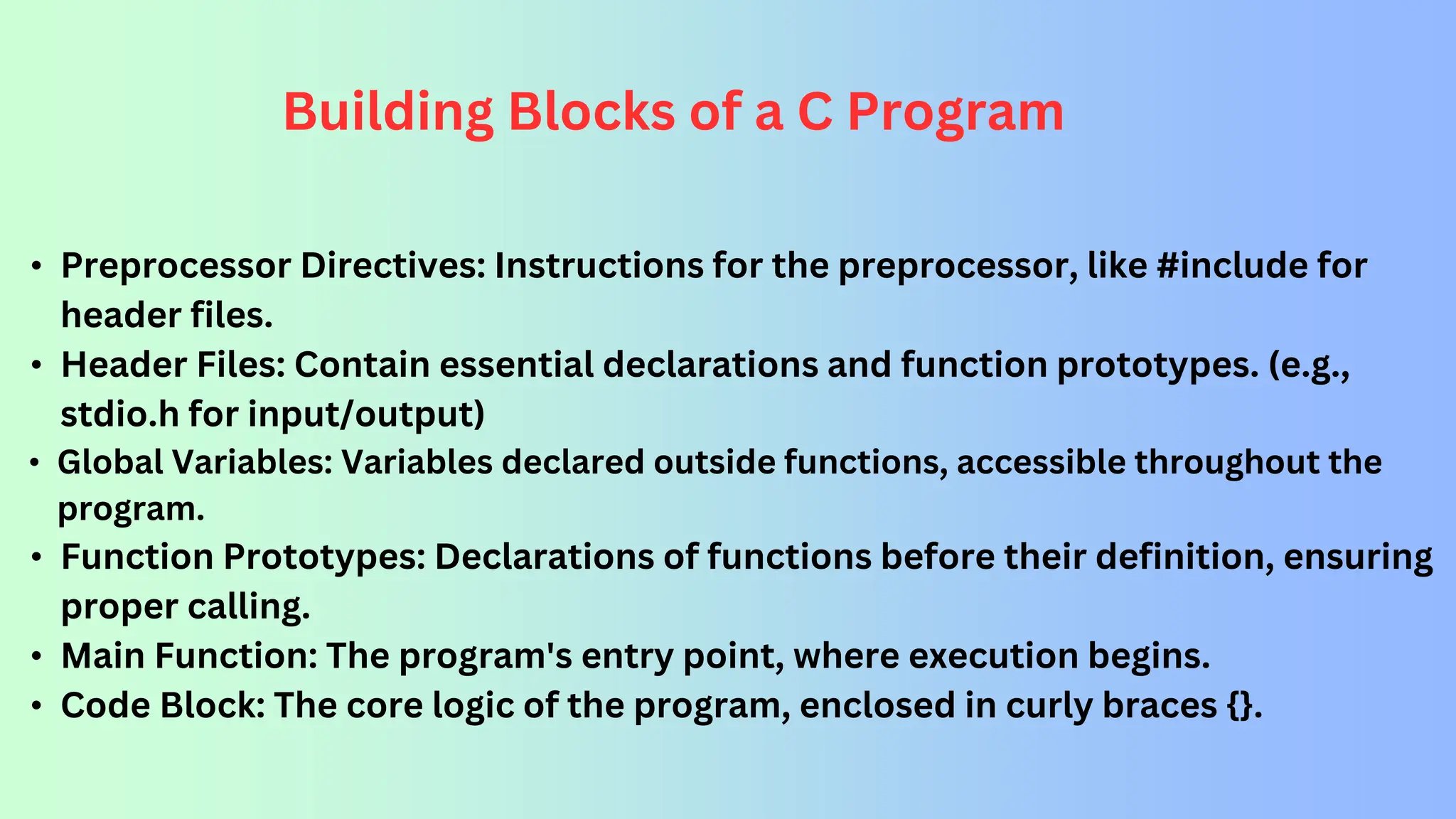 Building Blocks of a C Program • Preprocessor Directives: Instructions for the preprocessor, like #include for header files. • Header Files: Contain essential declarations and function prototypes. (e.g., stdio.h for input/output) • Global Variables: Variables declared outside functions, accessible throughout the program. • Function Prototypes: Declarations of functions before their definition, ensuring proper calling. • Main Function: The program's entry point, where execution begins. • Code Block: The core logic of the program, enclosed in curly braces {}. 