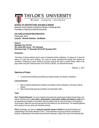 1
SCHOOL OF ARCHITECTURE, BUILDING & DESIGN
Research Unit for Modern Architecture Studies in Southeast Asia
Foundation of Natural and Built Environments
CULTURE & CIVILIZATION (FDES 0815)
Prerequisite: None
Lecturer : Normah Sulaiman . Ida Mazlan
_____________________________________________________________________
Project 2
Messages from The Past
30% marks (20% Group – 10% Individual)
Submission date: 17th December 2015 & 29th December 2015
Introduction
“The history of drama stretches back to some of mankind's earliest civilizations. It's always fun to learn the
history of a play that you're watching. You could be seeing something that people have enjoyed for
hundreds or thousands of years. Drama as we know it got its start back in ancient Greece. Many of the
plays written during the Classical period, from 525 BC to 385 BC, are still performed today”
Cheever, J. 2011
Objectives of Project
1. To examine the similarities and differences between Eastern and Western civilizations.
Learning Outcome
1. Able to recall the development of Eastern and Western human civilizations in the past as well as
present.
2. Able to demonstrate good documentation and presentation skills.
Tasks
Part I: Timeline Research: You are to research and analyze the specific given timeline through books, and
internet. Elements such as the culture, administration, social strata, tradition and history or myth are to
be researched and included in the timeline. With the research that you have conducted in mind prepare a
visual timeline. Select the most important plot from the timeline for your performance. The materials gathered
are to assist you for your group and individual outcome.
Part II: Individually, your task is to study the character chosen in detail that would demonstrate your
understanding of the chosen elements in Part 1. Final submission as a group would be a showcase of
students’ understanding of the timeline and the 20mins showcase / acting of the scene of the elements that
 