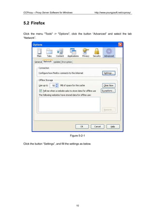 http://www.youngzsoft.net/ccproxy/

CCProxy – Proxy Server Software for Windows

5.2 Firefox
Click the menu "Tools" -> "Options", click the button “Advanced” and select the tab
“Network”.

Figure 5-2-1
Click the button “Settings”, and fill the settings as below.

10

 
