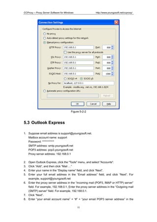 http://www.youngzsoft.net/ccproxy/

CCProxy – Proxy Server Software for Windows

Figure 5-2-2

5.3 Outlook Express
1. Suppose email address is support@youngzsoft.net.
Mailbox account name: support
Password: ***********
SMTP address: smtp.youngzsoft.net
POP3 address: pop3.youngzsoft.net
Proxy server address: 192.168.0.1
2.
3.
4.
5.

Open Outlook Express, click the "Tools" menu, and select "Accounts".
Click “Add”, and then click “Mail T”
Enter your name in the “Display name” field, and click “Next”.
Enter your full email address in the “Email address” field, and click “Next”. For
example, support@youngzsoft.net
6. Enter the proxy server address in the “Incoming mail (POP3, IMAP or HTTP) server”
field. For example, 192.168.0.1. Enter the proxy server address in the “Outgoing mail
(SMTP) server” field. For example, 192.168.0.1.
7. Click “Next”.
8. Enter “your email account name” + “#” + “your email POP3 server address” in the
11

 