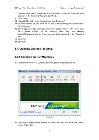 http://www.youngzsoft.net/ccproxy/

CCProxy – Proxy Server Software for Windows

9.
10.
11.
12.

13.
14.

“Account name” field. For example, support#pop3.youngzsoft.net. Enter your email
password in the “Password” field, and click “Next”.
Click “Finish”.
Highlight 192.168.0.1 under “Account”, and click “Properties”.
Click the “Servers” tab, and check the box next to “My server requires authentication”.
Click “Settings”.
Select “Log on using”. Enter “your email logon account name” + “#” + “your email
SMTP server address” in the “Account name” field. For example,
support#smtp.youngzsoft.net. Enter your email logon password in the “Password”
field.
Click “OK”.
Click “OK”.

5.4 Outlook Express for Gmail
5.4.1 Configure the Port Map Rules
1)

On the main interface of CCProxy, click the "Options" button (Figure 5-1).

Figure 5-1

2)

In the popup "Configuration" dialogue box, select "Port Map" check box, then click "E"
button (Figure 5-2).
12

 