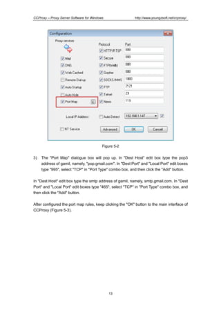 http://www.youngzsoft.net/ccproxy/

CCProxy – Proxy Server Software for Windows

Figure 5-2

3)

The "Port Map" dialogue box will pop up. In "Dest Host" edit box type the pop3
address of gamil, namely, "pop.gmail.com". In "Dest Port" and "Local Port" edit boxes
type "995", select "TCP" in "Port Type" combo box, and then click the "Add" button.

In "Dest Host" edit box type the smtp address of gamil, namely, smtp.gmail.com. In "Dest
Port" and "Local Port" edit boxes type "465", select "TCP" in "Port Type" combo box, and
then click the "Add" button.
After configured the port map rules, keep clicking the "OK" button to the main interface of
CCProxy (Figure 5-3).

13

 