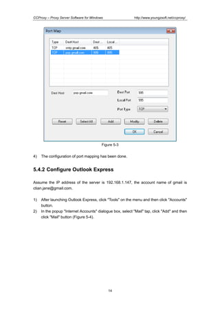 http://www.youngzsoft.net/ccproxy/

CCProxy – Proxy Server Software for Windows

Figure 5-3

4)

The configuration of port mapping has been done.

5.4.2 Configure Outlook Express
Assume the IP address of the server is 192.168.1.147, the account name of gmail is
ctian.jane@gmail.com.
1)
2)

After launching Outlook Express, click "Tools" on the menu and then click "Accounts"
button.
In the popup "Internet Accounts" dialogue box, select "Mail" tap, click "Add" and then
click "Mail" button (Figure 5-4).

14

 