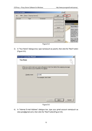 http://www.youngzsoft.net/ccproxy/

CCProxy – Proxy Server Software for Windows

Figure 5-4

3)

In "Your Name" dialogue box, type name(such as yaozhi), then click the "Next" button
(Figure 5-5).

Figure 5-5

4)

In "Internet E-mail Address" dialogue box, type your gmail account name(such as
ctian.jane@gmail.com), then click the "Next" button(Figure 5-6).

15

 