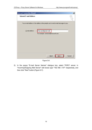http://www.youngzsoft.net/ccproxy/

CCProxy – Proxy Server Software for Windows

Figure 5-6

5)

In the popup "E-mail Server Names" dialogue box, select "POP3" server, in
"Incoming/Outgoing Mail Server" edit boxes type "192.168.1.147" respectively, and
then click "Next" button (Figure 5-7).

16

 