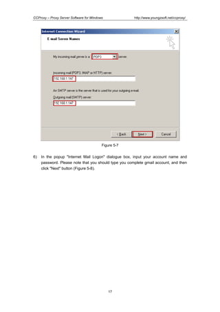 http://www.youngzsoft.net/ccproxy/

CCProxy – Proxy Server Software for Windows

Figure 5-7

6)

In the popup "Internet Mail Logon" dialogue box, input your account name and
password. Please note that you should type you complete gmail account, and then
click "Next" button (Figure 5-8).

17

 