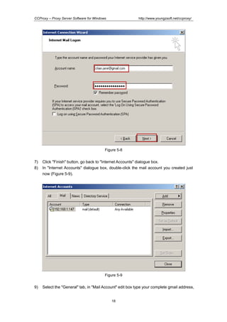 http://www.youngzsoft.net/ccproxy/

CCProxy – Proxy Server Software for Windows

Figure 5-8

7)
8)

Click "Finish" button, go back to "Internet Accounts" dialogue box.
In "Internet Accounts" dialogue box, double-click the mail account you created just
now (Figure 5-9).

Figure 5-9

9)

Select the "General" tab, in "Mail Account" edit box type your complete gmail address,

18

 