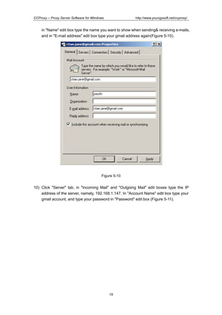 http://www.youngzsoft.net/ccproxy/

CCProxy – Proxy Server Software for Windows

in "Name" edit box type the name you want to show when sending& receiving e-mails,
and in "E-mail address" edit box type your gmail address again(Figure 5-10).

Figure 5-10

10) Click "Server" tab, in "Incoming Mail" and "Outgoing Mail" edit boxes type the IP
address of the server, namely, 192.168.1.147. In "Account Name" edit box type your
gmail account, and type your password in "Password" edit box (Figure 5-11).

19

 
