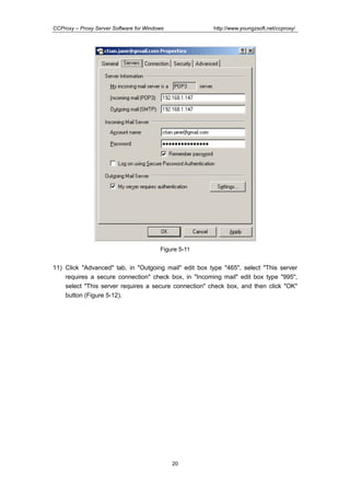 http://www.youngzsoft.net/ccproxy/

CCProxy – Proxy Server Software for Windows

Figure 5-11

11) Click "Advanced" tab, in "Outgoing mail" edit box type "465", select "This server
requires a secure connection" check box, in "Incoming mail" edit box type "995",
select "This server requires a secure connection" check box, and then click "OK"
button (Figure 5-12).

20

 