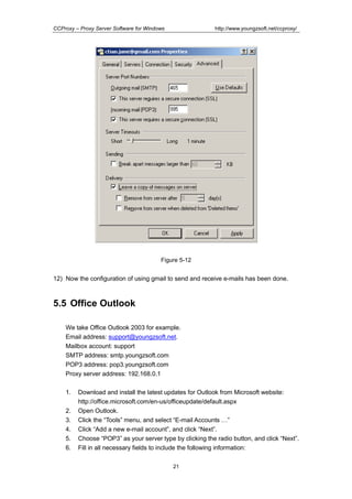 http://www.youngzsoft.net/ccproxy/

CCProxy – Proxy Server Software for Windows

Figure 5-12

12) Now the configuration of using gmail to send and receive e-mails has been done.

5.5 Office Outlook
We take Office Outlook 2003 for example.
Email address: support@youngzsoft.net.
Mailbox account: support
SMTP address: smtp.youngzsoft.com
POP3 address: pop3.youngzsoft.com
Proxy server address: 192.168.0.1
1.
2.
3.
4.
5.
6.

Download and install the latest updates for Outlook from Microsoft website:
http://office.microsoft.com/en-us/officeupdate/default.aspx
Open Outlook.
Click the “Tools” menu, and select “E-mail Accounts T”
Click “Add a new e-mail account”, and click “Next”.
Choose “POP3” as your server type by clicking the radio button, and click “Next”.
Fill in all necessary fields to include the following information:
21

 