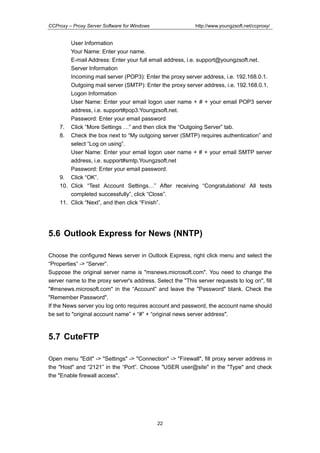 http://www.youngzsoft.net/ccproxy/

CCProxy – Proxy Server Software for Windows

User Information
Your Name: Enter your name.
E-mail Address: Enter your full email address, i.e. support@youngzsoft.net.
Server Information
Incoming mail server (POP3): Enter the proxy server address, i.e. 192.168.0.1.
Outgoing mail server (SMTP): Enter the proxy server address, i.e. 192.168.0.1.
Logon Information
User Name: Enter your email logon user name + # + your email POP3 server
address, i.e. support#pop3.Youngzsoft.net.
Password: Enter your email password
7. Click “More Settings T” and then click the “Outgoing Server” tab.
8. Check the box next to “My outgoing server (SMTP) requires authentication” and
select “Log on using”.
User Name: Enter your email logon user name + # + your email SMTP server
address, i.e. support#smtp.Youngzsoft.net
Password: Enter your email password.
9. Click “OK”.
10. Click “Test Account SettingsT” After receiving “Congratulations! All tests
completed successfully”, click “Close”.
11. Click “Next”, and then click “Finish”.

5.6 Outlook Express for News (NNTP)
Choose the configured News server in Outlook Express, right click menu and select the
“Properties” -> “Server”.
Suppose the original server name is "msnews.microsoft.com". You need to change the
server name to the proxy server's address. Select the "This server requests to log on", fill
"#msnews.microsoft.com" in the “Account” and leave the "Password" blank. Check the
"Remember Password".
If the News server you log onto requires account and password, the account name should
be set to "original account name” + “#” + “original news server address".

5.7 CuteFTP
Open menu "Edit" -> "Settings" -> "Connection" -> "Firewall", fill proxy server address in
the "Host" and “2121” in the “Port”. Choose "USER user@site" in the "Type" and check
the "Enable firewall access".

22

 