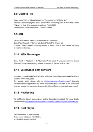 http://www.youngzsoft.net/ccproxy/

CCProxy – Proxy Server Software for Windows

5.8 CuteFtp Pro
Open menu "Edit" -> "Global Settings" -> "Connection" -> "SOCKS4 & 5".
Choose "Use the highlighted Socks server when connecting"; click button "Add", delete
"<New>" in Host, fill in proxy server address. Port is 1080.
Don't choose "Use Authentication". Choose "Socks5".

5.9 ICQ
Launch ICQ -> Menu "Main" -> Preferences -> "Connection":
Select "Use Firewall" in "Server" tab. Select "Socks5" in "Proxy" tab.
"Firewall": Select "Socks5". Fill proxy address in "Host", "Port" is 1080. Select "use proxy
to resolve hostnames".

5.10 MSN Messenger
Menu "Tool" -> "Options" -> In "Connection" tab, check "I use proxy server", choose
SOCKS 5 in type, fill local proxy servers IP address in "Server". Port is 1080.

5.11 Voice/video chat software
You need to install SocksCap32 at client, add voice chat software into SocksCap32 and
launch it from SocksCap32.
For specific guide, please refer to http://www.youngzsoft.net/sockscap/. Currently
CCProxy cannot support MSN and Yahoo voice/video chat. If you want to use voice/video
chat, we suggest you use skype. In skype, the Internet Explorer proxy settings are used.

5.12 NetMeeting
As NetMeeting doesn't support proxy setting, SocksCap is needed. For more details,
please refer to http://www.youngzsoft.net/sockscap/http://www.youngzsoft.net/sockscap/.

5.13 Real Player
Take RealPlayer 10.5 for example:
Proxy server address is 192.168.0.1.
HTTP/RTSP proxy port is 808.
23

 