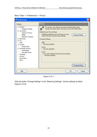 http://www.youngzsoft.net/ccproxy/

CCProxy – Proxy Server Software for Windows

Menu "View" -> "Preferences" -> "Proxy"

Figure 5-13-1
Click the button “Change Settings” in the “Streaming Settings”. Set the settings as below
(Figure 5-13-2):

24

 