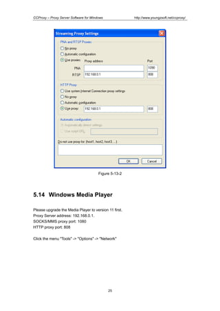 http://www.youngzsoft.net/ccproxy/

CCProxy – Proxy Server Software for Windows

Figure 5-13-2

5.14 Windows Media Player
Please upgrade the Media Player to version 11 first.
Proxy Server address: 192.168.0.1.
SOCKS/MMS proxy port: 1080
HTTP proxy port: 808
Click the menu "Tools" -> "Options" -> "Network"

25

 