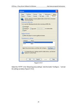 http://www.youngzsoft.net/ccproxy/

CCProxy – Proxy Server Software for Windows

Figure 5-14-1
Select the “HTTP” in the “Streaming proxy settings”, click the button “ConfigureT” and set
the settings as below (Figure 5-14-2):

26

 