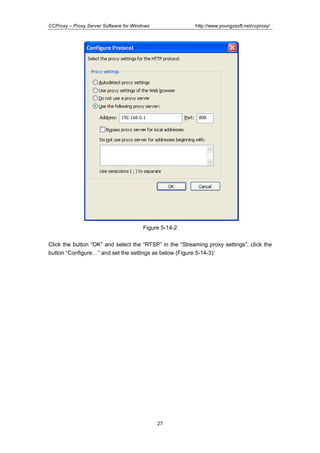 http://www.youngzsoft.net/ccproxy/

CCProxy – Proxy Server Software for Windows

Figure 5-14-2
Click the button “OK” and select the “RTSP” in the “Streaming proxy settings”, click the
button “ConfigureT” and set the settings as below (Figure 5-14-3):

27

 