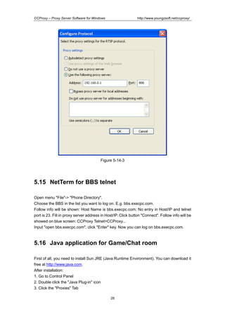 http://www.youngzsoft.net/ccproxy/

CCProxy – Proxy Server Software for Windows

Figure 5-14-3

5.15 NetTerm for BBS telnet
Open menu "File"-> "Phone Directory".
Choose the BBS in the list you want to log on. E.g. bbs.execpc.com.
Follow info will be shown: Host Name is bbs.execpc.com; No entry in Host/IP and telnet
port is 23. Fill in proxy server address in Host/IP. Click button "Connect". Follow info will be
showed on blue screen: CCProxy Telnet>CCProxy...
Input "open bbs.execpc.com", click "Enter" key. Now you can log on bbs.execpc.com.

5.16 Java application for Game/Chat room
First of all, you need to install Sun JRE (Java Runtime Environment). You can download it
free at http://www.java.com.
After installation:
1. Go to Control Panel
2. Double click the "Java Plug-in" icon
3. Click the "Proxies" Tab
28

 