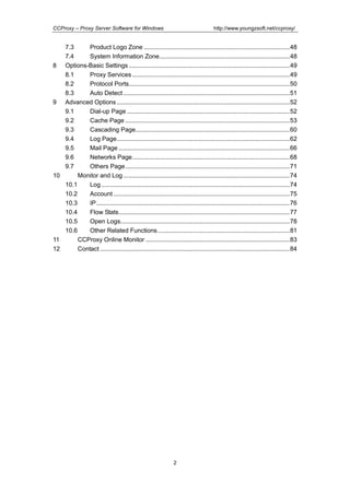 http://www.youngzsoft.net/ccproxy/

CCProxy – Proxy Server Software for Windows

7.3
Product Logo Zone ......................................................................................48
7.4
System Information Zone.............................................................................48
8 Options-Basic Settings ...............................................................................................49
8.1
Proxy Services .............................................................................................49
8.2
Protocol Ports...............................................................................................50
8.3
Auto Detect ..................................................................................................51
9 Advanced Options ......................................................................................................52
9.1
Dial-up Page ................................................................................................52
9.2
Cache Page .................................................................................................53
9.3
Cascading Page...........................................................................................60
9.4
Log Page......................................................................................................62
9.5
Mail Page .....................................................................................................66
9.6
Networks Page.............................................................................................68
9.7
Others Page .................................................................................................71
10
Monitor and Log ..................................................................................................74
10.1
Log ...............................................................................................................74
10.2
Account ........................................................................................................75
10.3
IP ..................................................................................................................76
10.4
Flow Stats.....................................................................................................77
10.5
Open Logs....................................................................................................78
10.6
Other Related Functions..............................................................................81
11
CCProxy Online Monitor .....................................................................................83
12
Contact ................................................................................................................84

2

 