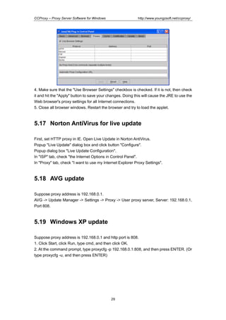 http://www.youngzsoft.net/ccproxy/

CCProxy – Proxy Server Software for Windows

4. Make sure that the "Use Browser Settings" checkbox is checked. If it is not, then check
it and hit the "Apply" button to save your changes. Doing this will cause the JRE to use the
Web browser's proxy settings for all Internet connections.
5. Close all browser windows. Restart the browser and try to load the applet.

5.17 Norton AntiVirus for live update
First, set HTTP proxy in IE. Open Live Update in Norton AntiVirus.
Popup "Live Update" dialog box and click button "Configure".
Popup dialog box "Live Update Configuration".
In "ISP" tab, check "the Internet Options in Control Panel".
In "Proxy" tab, check "I want to use my Internet Explorer Proxy Settings".

5.18 AVG update
Suppose proxy address is 192.168.0.1.
AVG -> Update Manager -> Settings -> Proxy -> User proxy server, Server: 192.168.0.1,
Port 808.

5.19 Windows XP update
Suppose proxy address is 192.168.0.1 and http port is 808.
1. Click Start, click Run, type cmd, and then click OK.
2. At the command prompt, type proxycfg -p 192.168.0.1:808, and then press ENTER. (Or
type proxycfg -u, and then press ENTER)

29

 