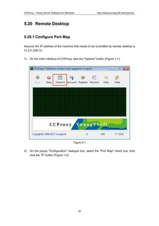 http://www.youngzsoft.net/ccproxy/

CCProxy – Proxy Server Software for Windows

5.20 Remote Desktop
5.20.1 Configure Port Map
Assume the IP address of the machine that needs to be controlled by remote desktop is
31.211.248.10.
1)

On the main interface of CCProxy, click the "Options" button (Figure 1-1).

Figure 5-1

2)

On the popup "Configuration" dialogue box, select the "Port Map" check box, then
click the "E" button (Figure 1-2).

30

 