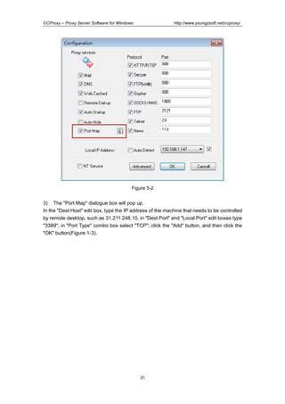 http://www.youngzsoft.net/ccproxy/

CCProxy – Proxy Server Software for Windows

Figure 5-2

3) The "Port Map" dialogue box will pop up.
In the "Dest Host" edit box, type the IP address of the machine that needs to be controlled
by remote desktop, such as 31.211.248.10, in "Dest Port" and "Local Port" edit boxes type
"3389", in "Port Type" combo box select "TCP"; click the "Add" button, and then click the
"OK" button(Figure 1-3).

31

 