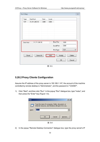 http://www.youngzsoft.net/ccproxy/

CCProxy – Proxy Server Software for Windows

图 5-3.

5.20.2 Proxy Clients Configuration
Assume the IP address of the proxy server is 192.168.1.147, the account of the machine
controlled by remote desktop is "Administrator", and the password is "1234567".
1)

Click "Start", and then click "Run". In the popup "Run" dialogue box, type "mstsc", and
then press the "Enter" key (Figure 1-4).

图 5-4

2)

In the popup "Remote Desktop Connection" dialogue box, type the proxy server's IP
32

 