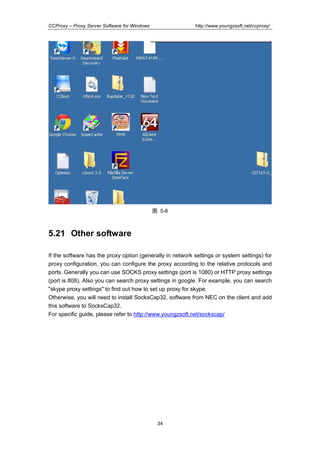 http://www.youngzsoft.net/ccproxy/

CCProxy – Proxy Server Software for Windows

图 5-6

5.21 Other software
If the software has the proxy option (generally in network settings or system settings) for
proxy configuration, you can configure the proxy according to the relative protocols and
ports. Generally you can use SOCKS proxy settings (port is 1080) or HTTP proxy settings
(port is 808). Also you can search proxy settings in google. For example, you can search
"skype proxy settings" to find out how to set up proxy for skype.
Otherwise, you will need to install SocksCap32, software from NEC on the client and add
this software to SocksCap32.
For specific guide, please refer to http://www.youngzsoft.net/sockscap/

34

 
