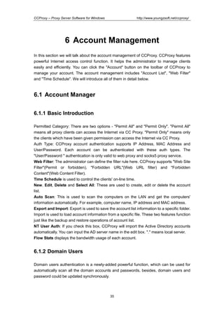 http://www.youngzsoft.net/ccproxy/

CCProxy – Proxy Server Software for Windows

6 Account Management
In this section we will talk about the account management of CCProxy. CCProxy features
powerful Internet access control function. It helps the administrator to manage clients
easily and efficiently. You can click the "Account" button on the toolbar of CCProxy to
manage your account. The account management includes "Account List", "Web Filter"
and "Time Schedule". We will introduce all of them in detail below.

6.1 Account Manager
6.1.1 Basic Introduction
Permitted Category: There are two options - "Permit All" and "Permit Only". "Permit All"
means all proxy clients can access the Internet via CC Proxy. "Permit Only" means only
the clients which have been given permission can access the Internet via CC Proxy.
Auth Type: CCProxy account authentication supports IP Address, MAC Address and
User/Password. Each account can be authenticated with these auth types. The
"User/Password " authentication is only valid to web proxy and socks5 proxy service.
Web Filter: The administrator can define the filter rule here. CCProxy supports "Web Site
Filter"(Permit or forbidden), "Forbidden URL"(Web URL filter) and "Forbidden
Content"(Web Content Filter).
Time Schedule is used to control the clients' on-line time.
New, Edit, Delete and Select All: These are used to create, edit or delete the account
list.
Auto Scan: This is used to scan the computers on the LAN and get the computers'
information automatically. For example, computer name, IP address and MAC address.
Export and Import: Export is used to save the account list information to a specific folder.
Import is used to load account information from a specific file. These two features function
just like the backup and restore operations of account list.
NT User Auth: If you check this box, CCProxy will import the Active Directory accounts
automatically. You can input the AD server name in the edit box. "." means local server.
Flow Stats displays the bandwidth usage of each account.

6.1.2 Domain Users
Domain users authentication is a newly-added powerful function, which can be used for
automatically scan all the domain accounts and passwords, besides, domain users and
password could be updated synchronously.

35

 