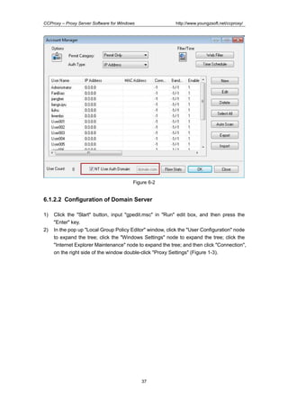 http://www.youngzsoft.net/ccproxy/

CCProxy – Proxy Server Software for Windows

Figure 6-2

6.1.2.2 Configuration of Domain Server
1)
2)

Click the "Start" button, input "gpedit.msc" in "Run" edit box, and then press the
"Enter" key.
In the pop up "Local Group Policy Editor" window, click the "User Configuration" node
to expand the tree; click the "Windows Settings" node to expand the tree; click the
"Internet Explorer Maintenance" node to expand the tree; and then click "Connection",
on the right side of the window double-click "Proxy Settings" (Figure 1-3).

37

 