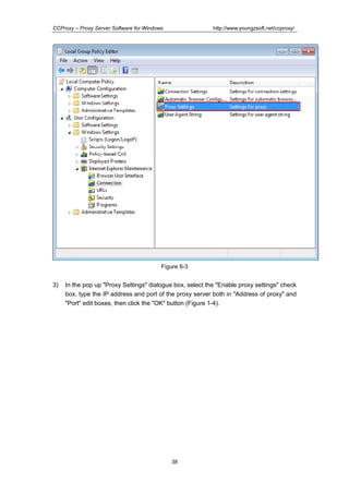 http://www.youngzsoft.net/ccproxy/

CCProxy – Proxy Server Software for Windows

Figure 6-3

3)

In the pop up "Proxy Settings" dialogue box, select the "Enable proxy settings" check
box, type the IP address and port of the proxy server both in "Address of proxy" and
"Port" edit boxes, then click the "OK" button (Figure 1-4).

38

 
