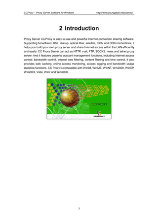 http://www.youngzsoft.net/ccproxy/

CCProxy – Proxy Server Software for Windows

2 Introduction
Proxy Server CCProxy is easy-to-use and powerful Internet connection sharing software.
Supporting broadband, DSL, dial-up, optical fiber, satellite, ISDN and DDN connections, it
helps you build your own proxy server and share Internet access within the LAN efficiently
and easily. CC Proxy Server can act as HTTP, mail, FTP, SOCKS, news and telnet proxy
server. And it features powerful account management functions, including Internet access
control, bandwidth control, Internet web filtering, content filtering and time control. It also
provides web caching, online access monitoring, access logging and bandwidth usage
statistics functions. CC Proxy is compatible with Win98, WinME, WinNT, Win2000, WinXP,
Win2003, Vista, Win7 and Win2008.

3

 