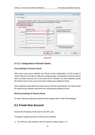http://www.youngzsoft.net/ccproxy/

CCProxy – Proxy Server Software for Windows

Figure 6-4

6.1.2.3 Configuration of Domain Clients
Proxy Settings for Domain Clients
After made "proxy server settings" and "domain server configuration", the IE browser in
domain clients do not need to make proxy settings again. Accessing the Internet could be
done by domain accounts, but it only works for IE. However, as many softwares access
the Internet via IE' proxy, you do not need to make proxy settings for them.
Some softwares could detect the system proxy of domain automatically. You could choose
the system proxy settings to get away from making proxy settings for them.
Mail Proxy Settings for Domain Clients
To make mail proxy settings for domain clients, please refer to "Mail Proxy Settings".

6.2 Create New Account
Assume the IP address of the client is 192.168.1.233.
The steps of adding accounts in CCProxy are as follows:
1)

On CCProxy main interface, click the "Account" button (Figure 1-1).
39

 