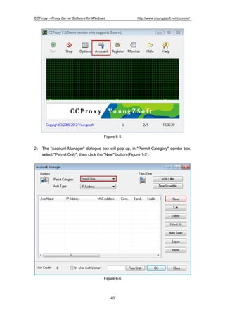 http://www.youngzsoft.net/ccproxy/

CCProxy – Proxy Server Software for Windows

Figure 6-5

2)

The "Account Manager" dialogue box will pop up, in "Permit Category" combo box,
select "Permit Only", then click the "New" button (Figure 1-2).

Figure 6-6

40

 