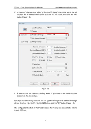 http://www.youngzsoft.net/ccproxy/

CCProxy – Proxy Server Software for Windows

3)

In "Account" dialogue box, select "IP Address/IP Range" check box, and in the edit
box type the IP address of the client (such as 192.168.1.233), then click the "OK"
button (Figure 1-3).

Figure 6-7

4)

A new account has been successfully added. If you want to add more accounts,
please redo the above steps.

Note: If you have too many accounts, you can type the IP range in "IP Address/IP Range"
edit box (Such as 192.168.1.1-192.168.1.255), then click the "OK" button (Figure 1-4).
After configuration like that, all the IP addresses in the IP range can access to the Internet
through CCProxy.

41

 