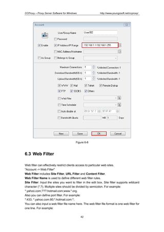 http://www.youngzsoft.net/ccproxy/

CCProxy – Proxy Server Software for Windows

Figure 6-8

6.3 Web Filter
Web filter can effectively restrict clients access to particular web sites.
"Account -> Web Filter"
Web Filter includes Site Filter, URL Filter and Content Filter.
Web Filter Name is used to define different web filter rules.
Site Filter: Input the sites you want to filter in the edit box. Site filter supports wildcard
character (*,?). Multiple sites should be divided by semicolon. For example:
*.yahoo.com;???.hotmail.com;www.*.org.
Also you can define port filter. For example:
*:433, *.yahoo.com:80;*.hotmail.com:*;
You can also input a web filter file name here. The web filter file format is one web filter for
one line. For example:
42

 